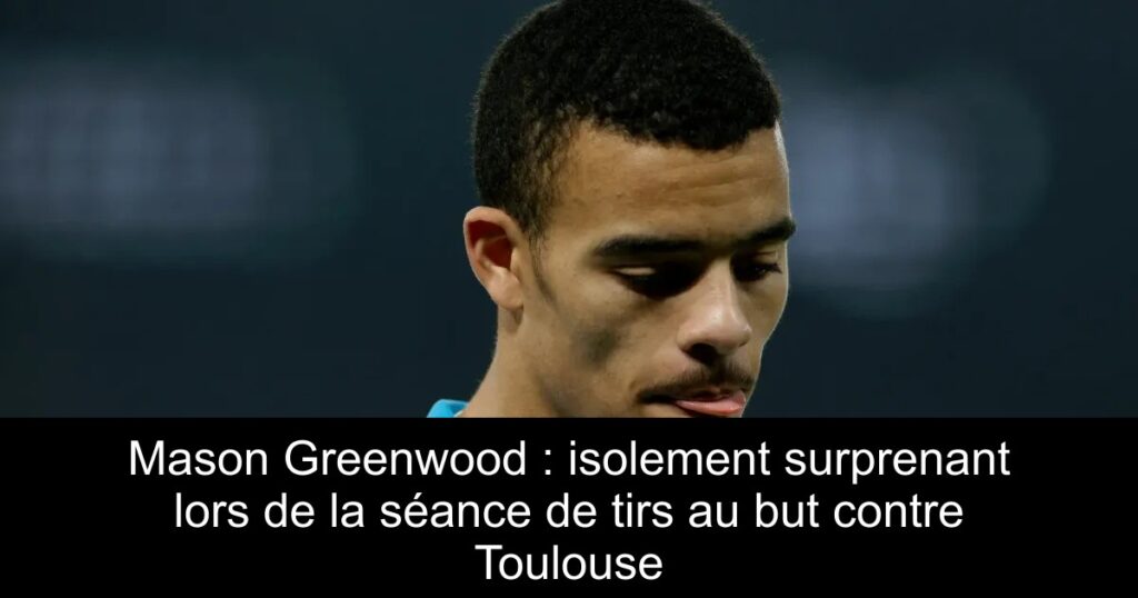 Mason Greenwood : isolement surprenant lors de la séance de tirs au but contre Toulouse