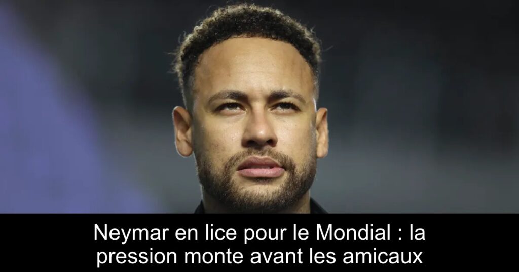 Neymar en lice pour le Mondial : la pression monte avant les amicaux