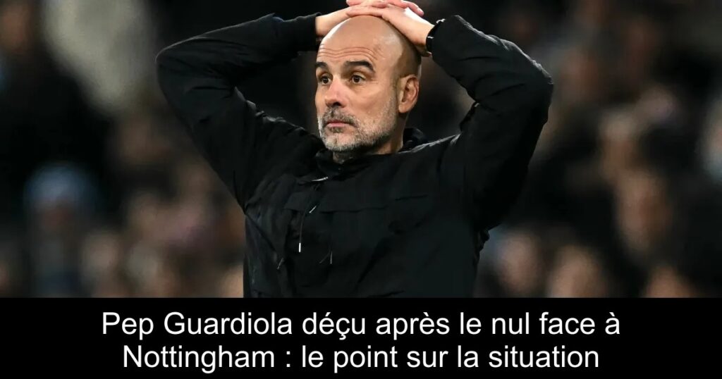Pep Guardiola déçu après le nul face à Nottingham : le point sur la situation