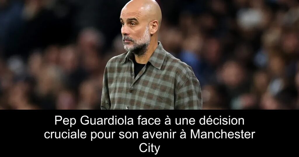 Pep Guardiola face à une décision cruciale pour son avenir à Manchester City