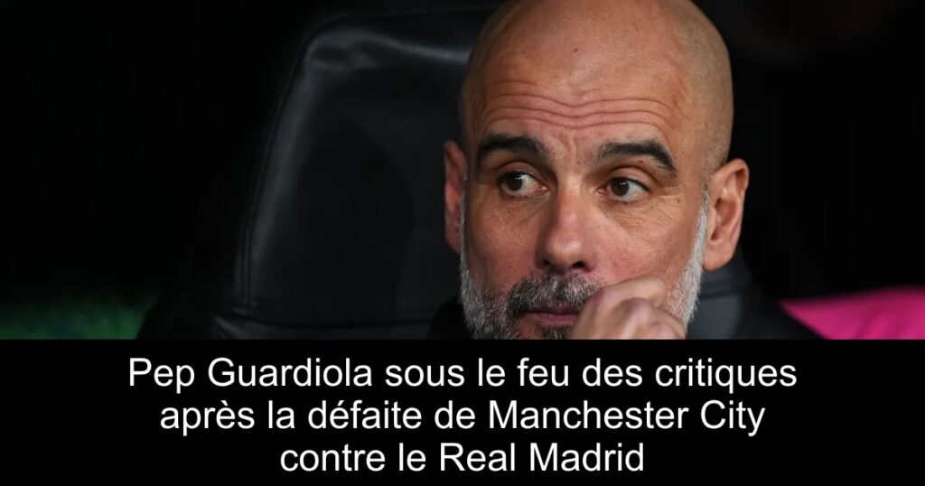 Pep Guardiola sous le feu des critiques après la défaite de Manchester City contre le Real Madrid