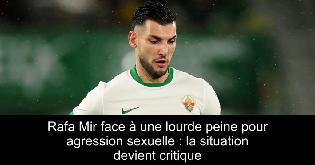 Rafa Mir face à une lourde peine pour agression sexuelle : la situation devient critique