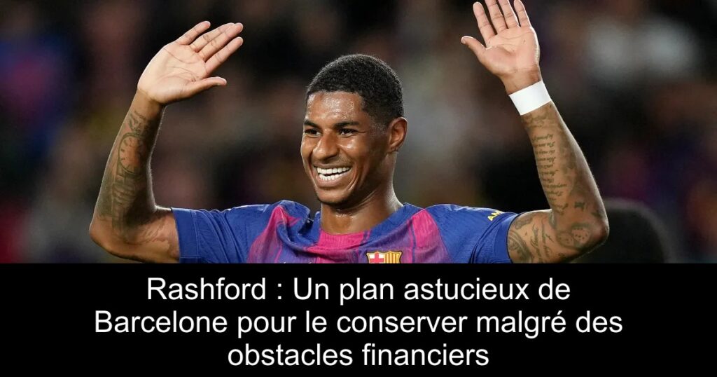 Rashford : Un plan astucieux de Barcelone pour le conserver malgré des obstacles financiers