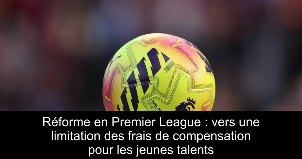 Réforme en Premier League : vers une limitation des frais de compensation pour les jeunes talents