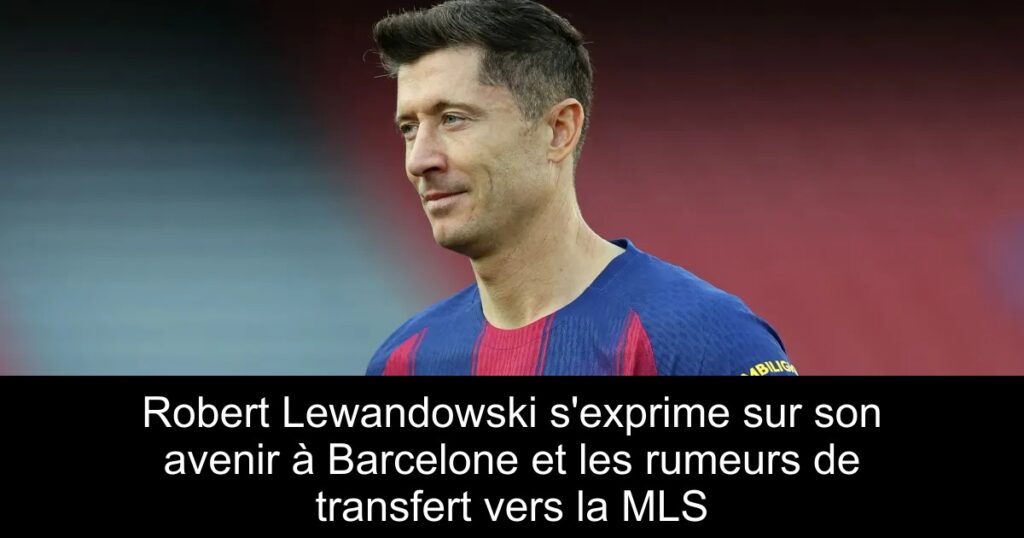 Robert Lewandowski s&rsquo;exprime sur son avenir à Barcelone et les rumeurs de transfert vers la MLS