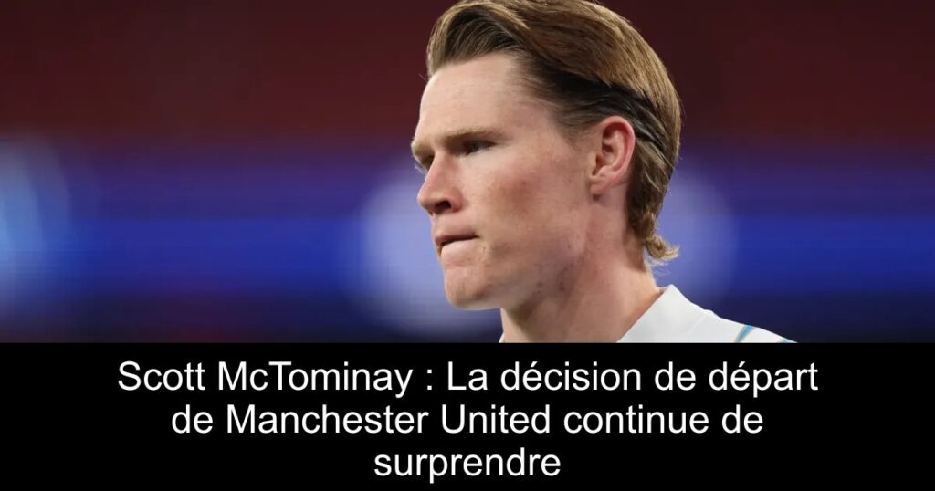 Scott McTominay : La décision de départ de Manchester United continue de surprendre