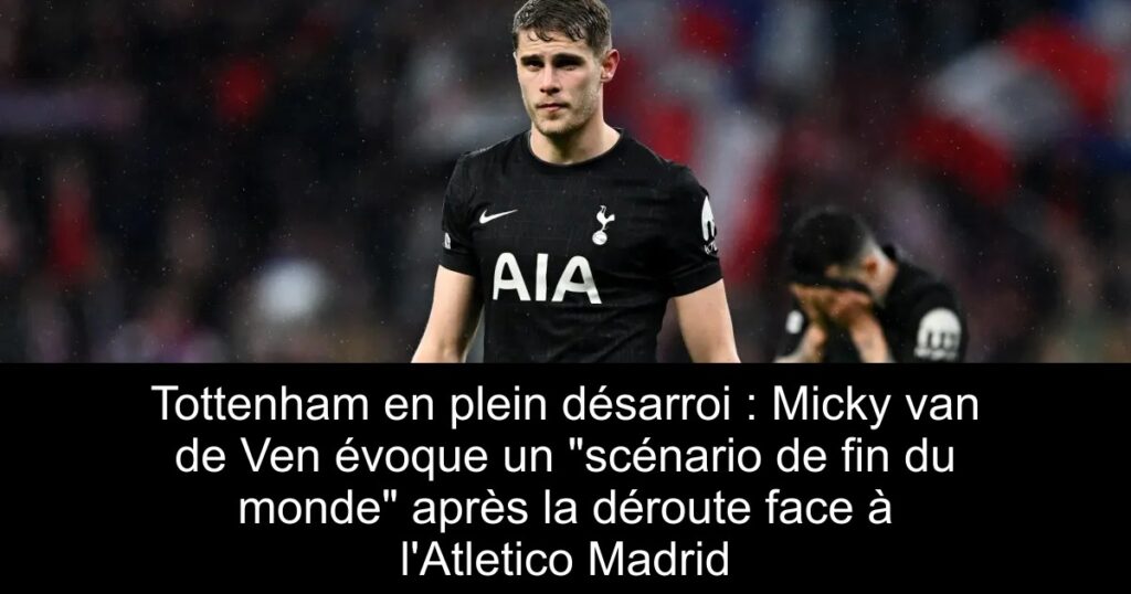 Tottenham en plein désarroi : Micky van de Ven évoque un « scénario de fin du monde » après la déroute face à l&rsquo;Atletico Madrid