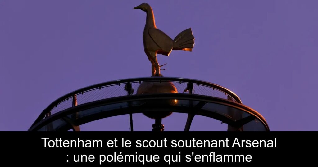 Tottenham et le scout soutenant Arsenal : une polémique qui s&rsquo;enflamme