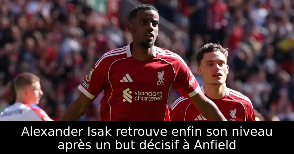 Alexander Isak retrouve enfin son niveau après un but décisif à Anfield