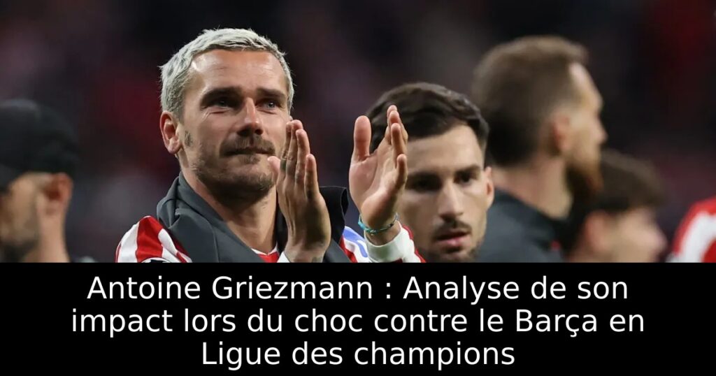 Antoine Griezmann : Analyse de son impact lors du choc contre le Barça en Ligue des champions