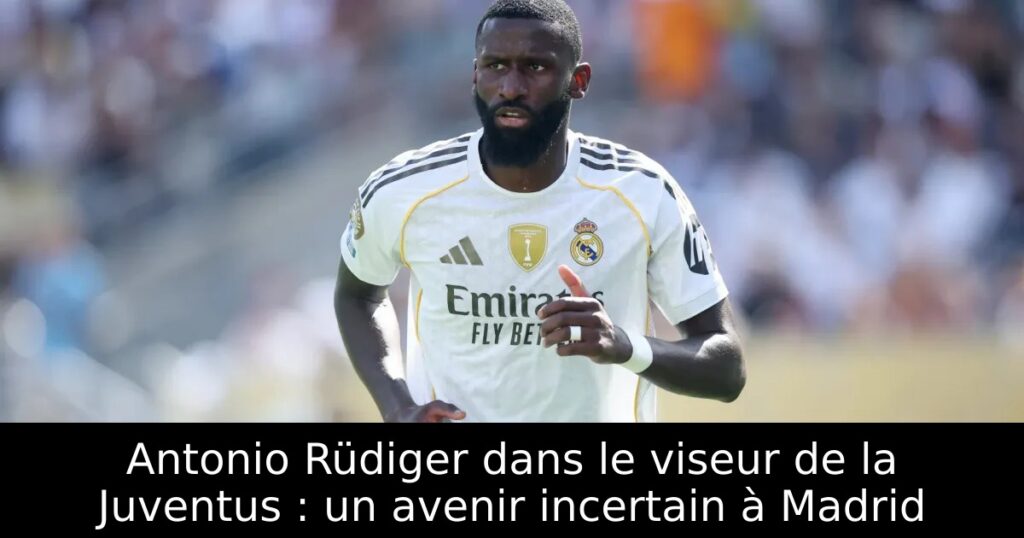 Antonio Rüdiger dans le viseur de la Juventus : un avenir incertain à Madrid