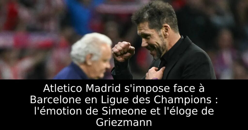 Atletico Madrid s&rsquo;impose face à Barcelone en Ligue des Champions : l&rsquo;émotion de Simeone et l&rsquo;éloge de Griezmann