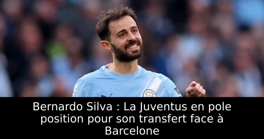 Bernardo Silva : La Juventus en pole position pour son transfert face à Barcelone
