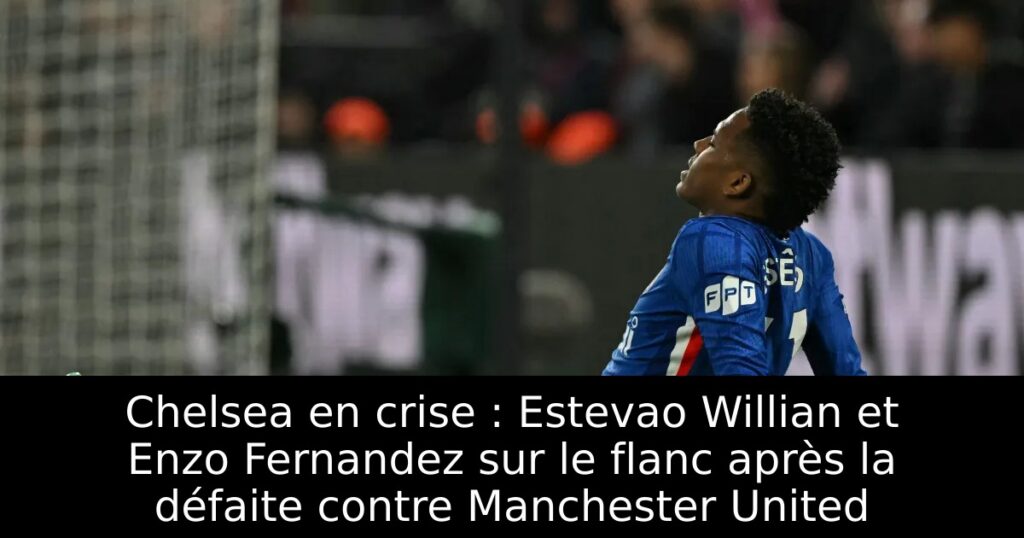 Chelsea en crise : Estevao Willian et Enzo Fernandez sur le flanc après la défaite contre Manchester United