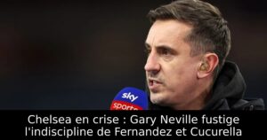 Chelsea en crise : Gary Neville fustige l&rsquo;indiscipline de Fernandez et Cucurella