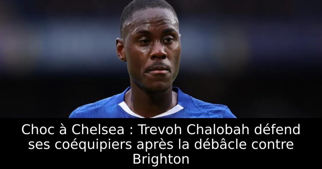 Choc à Chelsea : Trevoh Chalobah défend ses coéquipiers après la débâcle contre Brighton