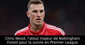 Chris Wood, l&rsquo;atout majeur de Nottingham Forest pour la survie en Premier League