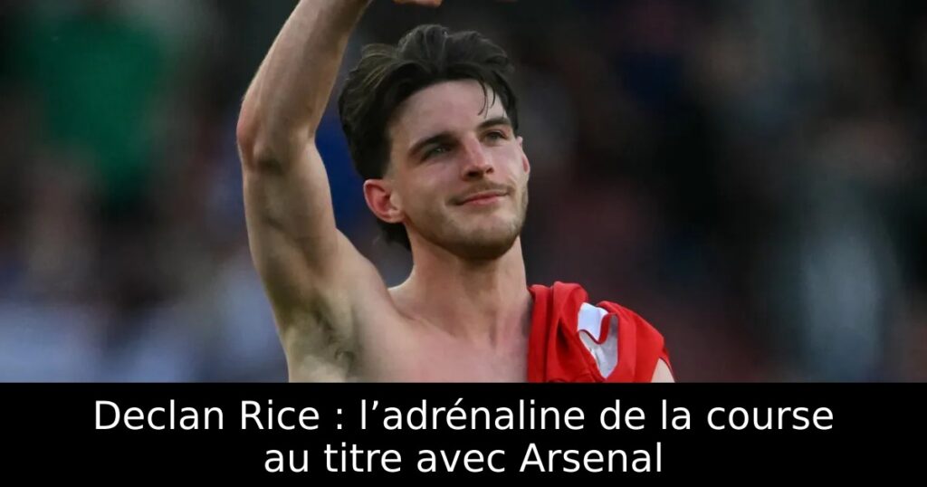 Declan Rice : l’adrénaline de la course au titre avec Arsenal