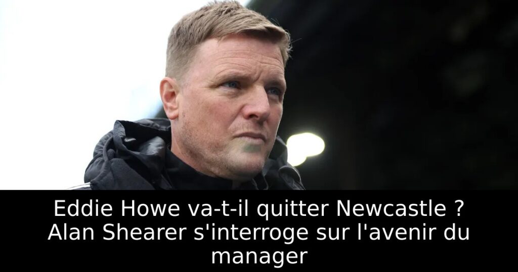 Eddie Howe va-t-il quitter Newcastle ? Alan Shearer s&rsquo;interroge sur l&rsquo;avenir du manager