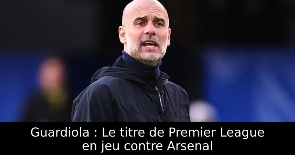 Guardiola : Le titre de Premier League en jeu contre Arsenal