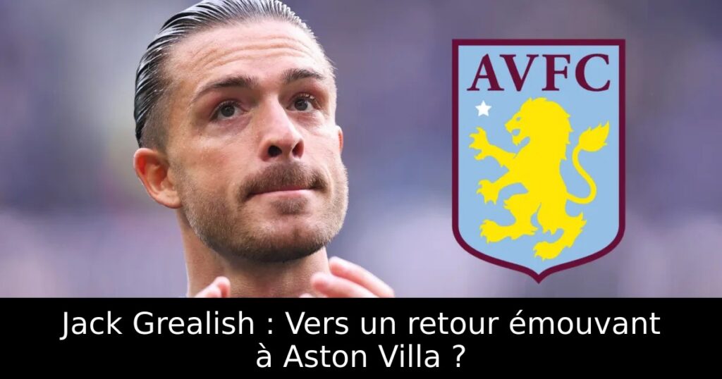 Jack Grealish : Vers un retour émouvant à Aston Villa ?