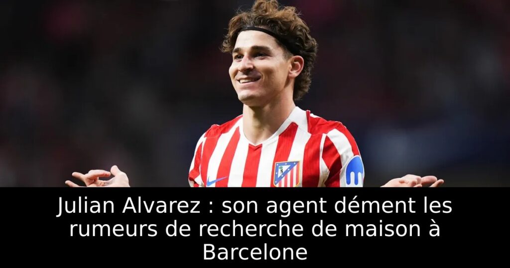 Julian Alvarez : son agent dément les rumeurs de recherche de maison à Barcelone