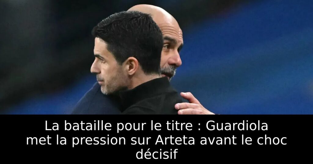 La bataille pour le titre : Guardiola met la pression sur Arteta avant le choc décisif