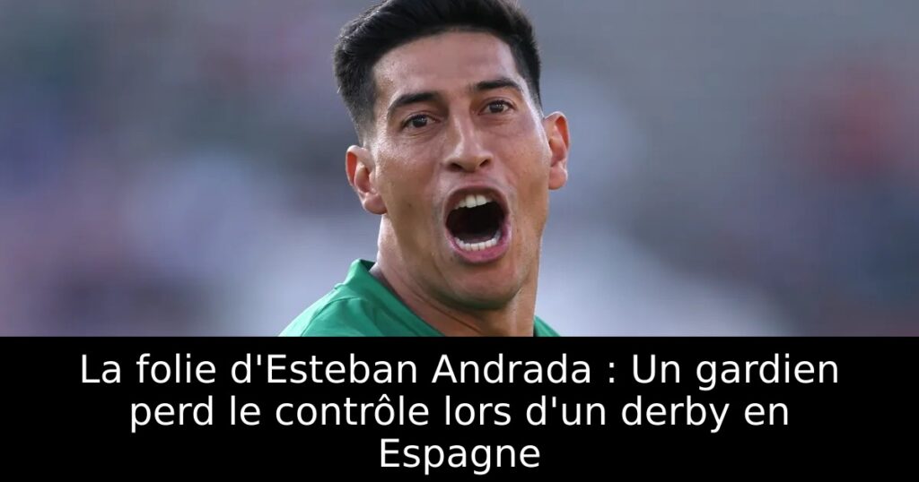 La folie d&rsquo;Esteban Andrada : Un gardien perd le contrôle lors d&rsquo;un derby en Espagne