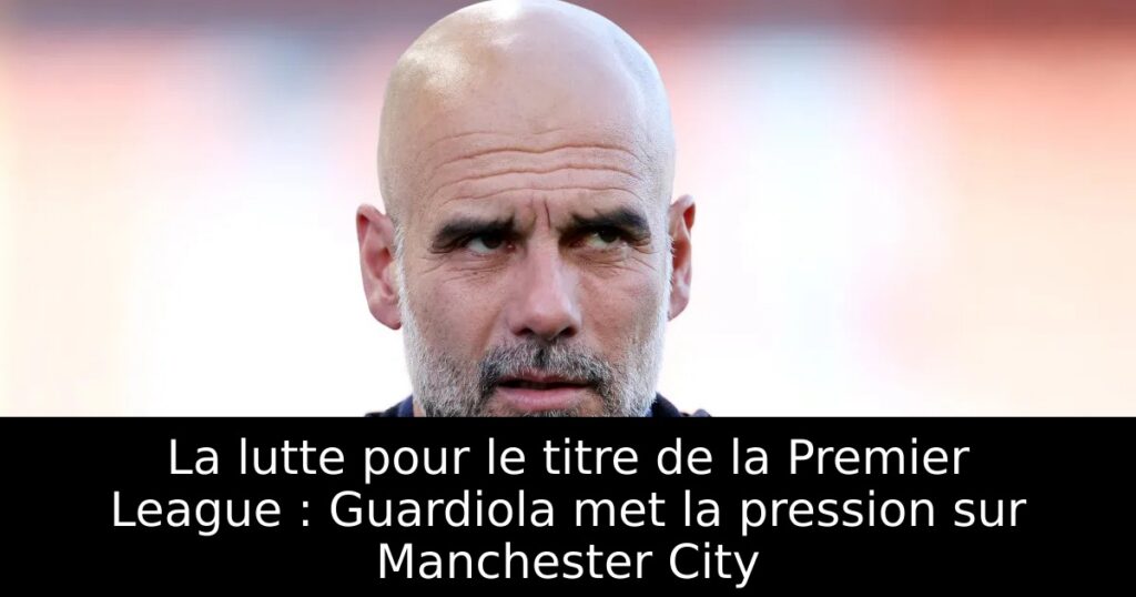 La lutte pour le titre de la Premier League : Guardiola met la pression sur Manchester City