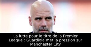La lutte pour le titre de la Premier League : Guardiola met la pression sur Manchester City