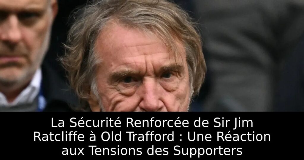 La Sécurité Renforcée de Sir Jim Ratcliffe à Old Trafford : Une Réaction aux Tensions des Supporters