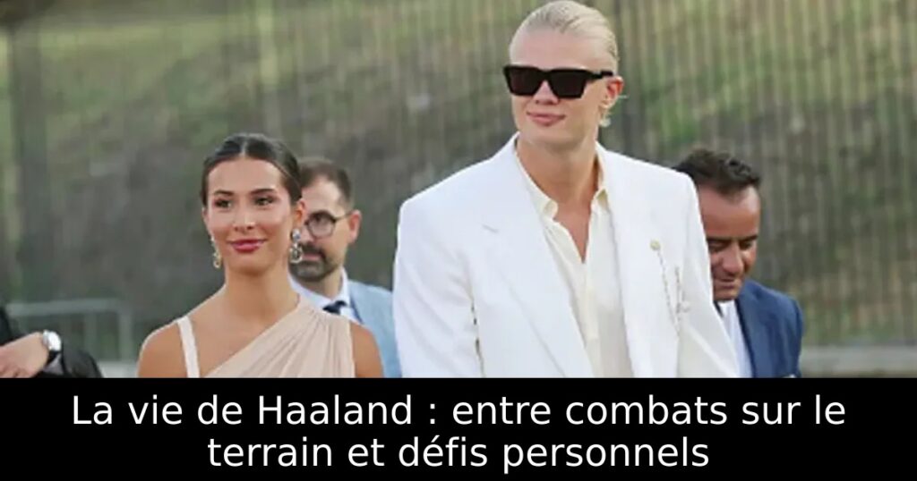 La vie de Haaland : entre combats sur le terrain et défis personnels