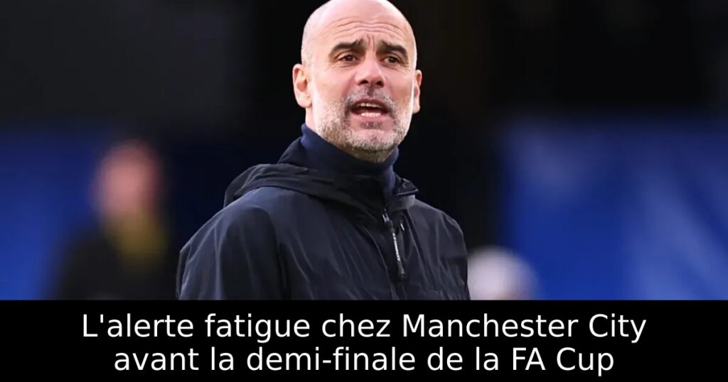 L&rsquo;alerte fatigue chez Manchester City avant la demi-finale de la FA Cup