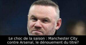 Le choc de la saison : Manchester City contre Arsenal, le dénouement du titre?