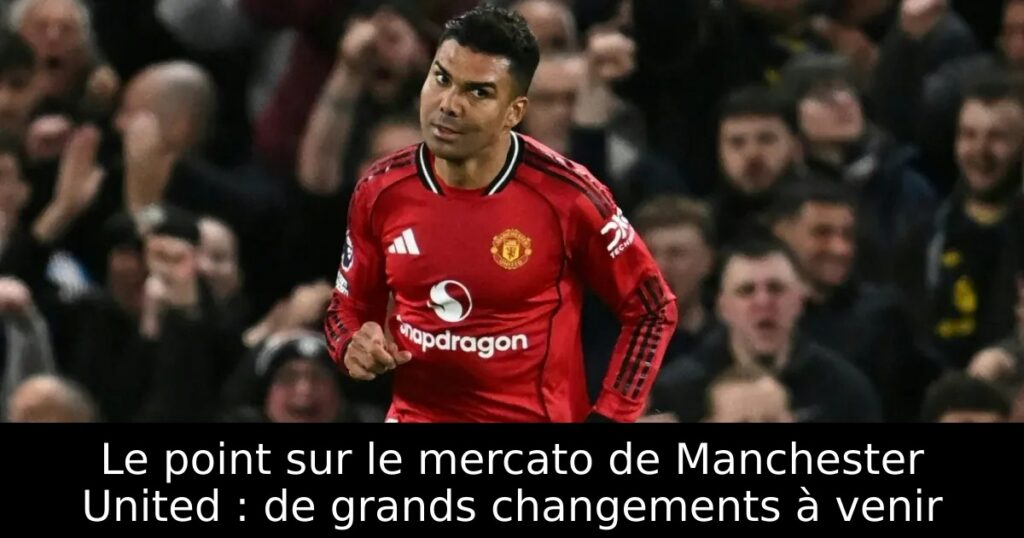 Le point sur le mercato de Manchester United : de grands changements à venir