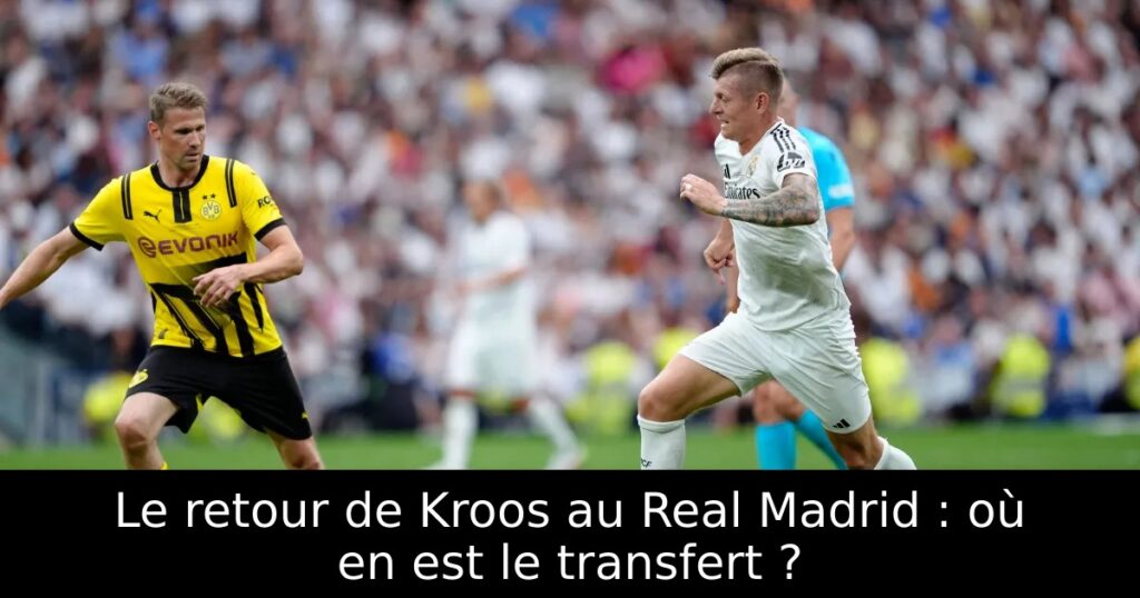 Le retour de Kroos au Real Madrid : où en est le transfert ?