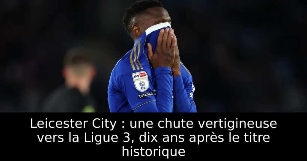 Leicester City : une chute vertigineuse vers la Ligue 3, dix ans après le titre historique