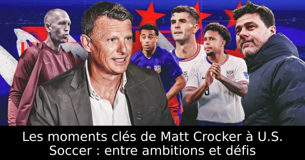 Les moments clés de Matt Crocker à U.S. Soccer : entre ambitions et défis