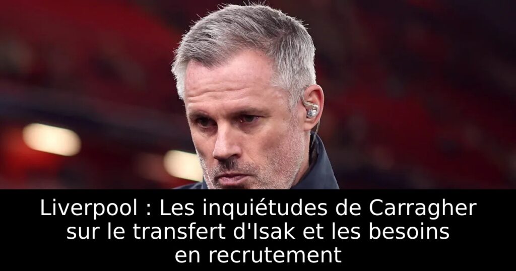 Liverpool : Les inquiétudes de Carragher sur le transfert d&rsquo;Isak et les besoins en recrutement