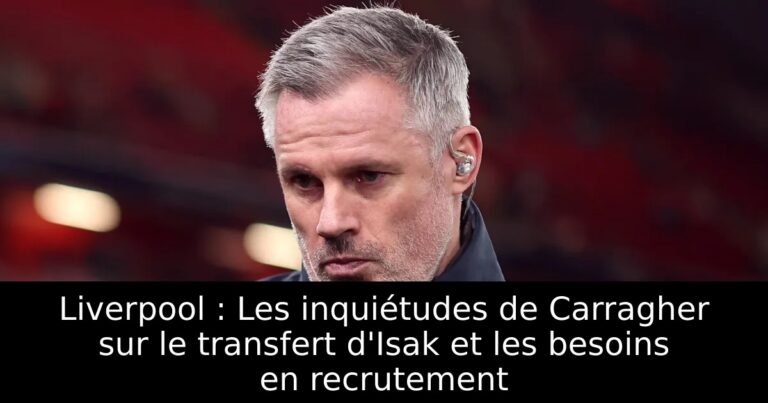Liverpool : Les inquiétudes de Carragher sur le transfert d'Isak et les besoins en recrutement