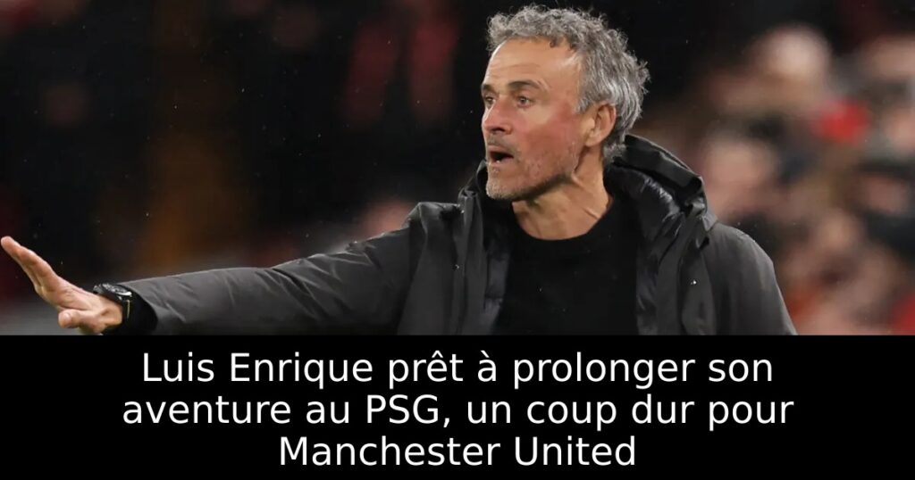 Luis Enrique prêt à prolonger son aventure au PSG, un coup dur pour Manchester United
