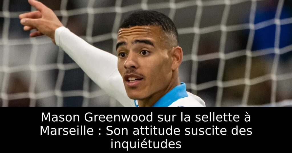 Mason Greenwood sur la sellette à Marseille : Son attitude suscite des inquiétudes