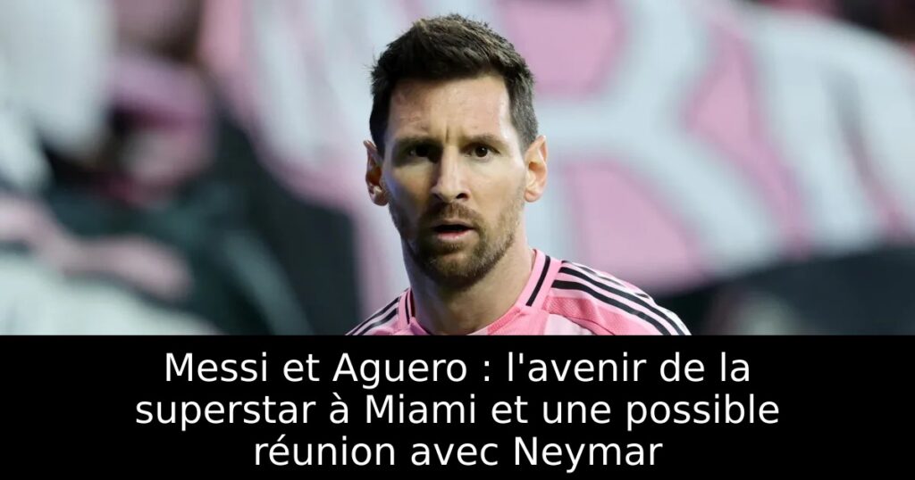 Messi et Aguero : l&rsquo;avenir de la superstar à Miami et une possible réunion avec Neymar