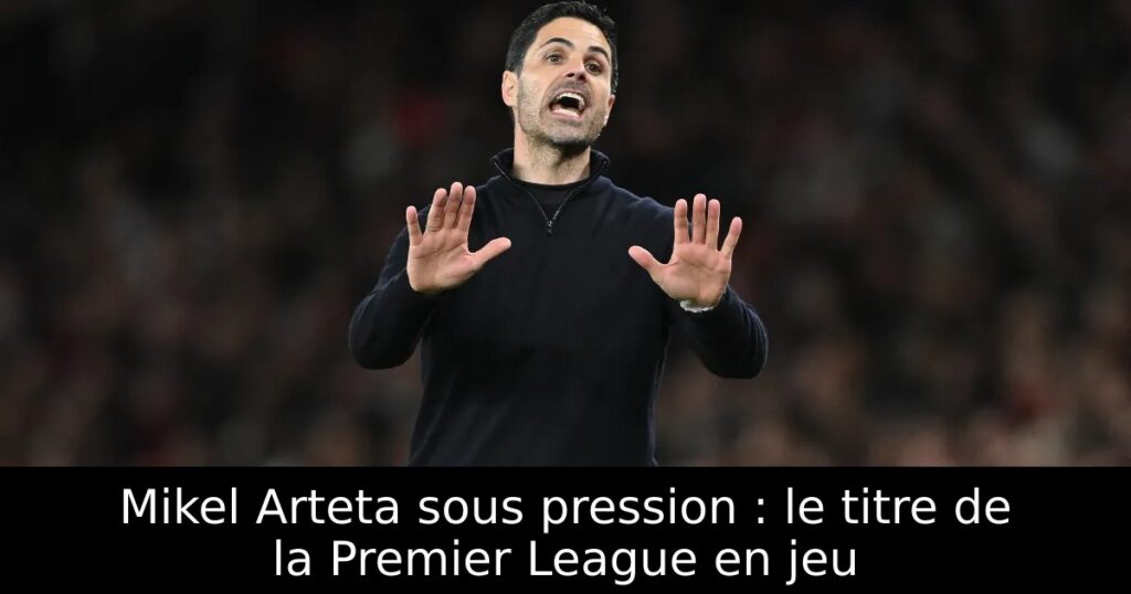 Mikel Arteta sous pression : le titre de la Premier League en jeu