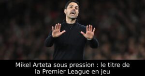 Mikel Arteta sous pression : le titre de la Premier League en jeu