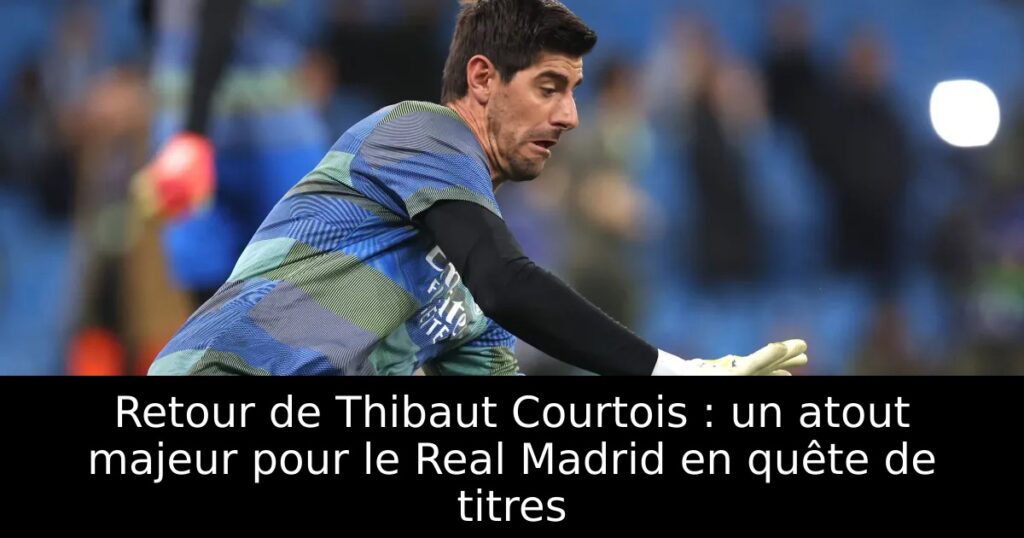 Retour de Thibaut Courtois : un atout majeur pour le Real Madrid en quête de titres