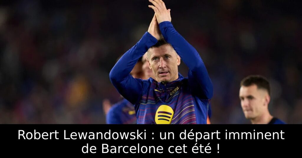 Robert Lewandowski : un départ imminent de Barcelone cet été !