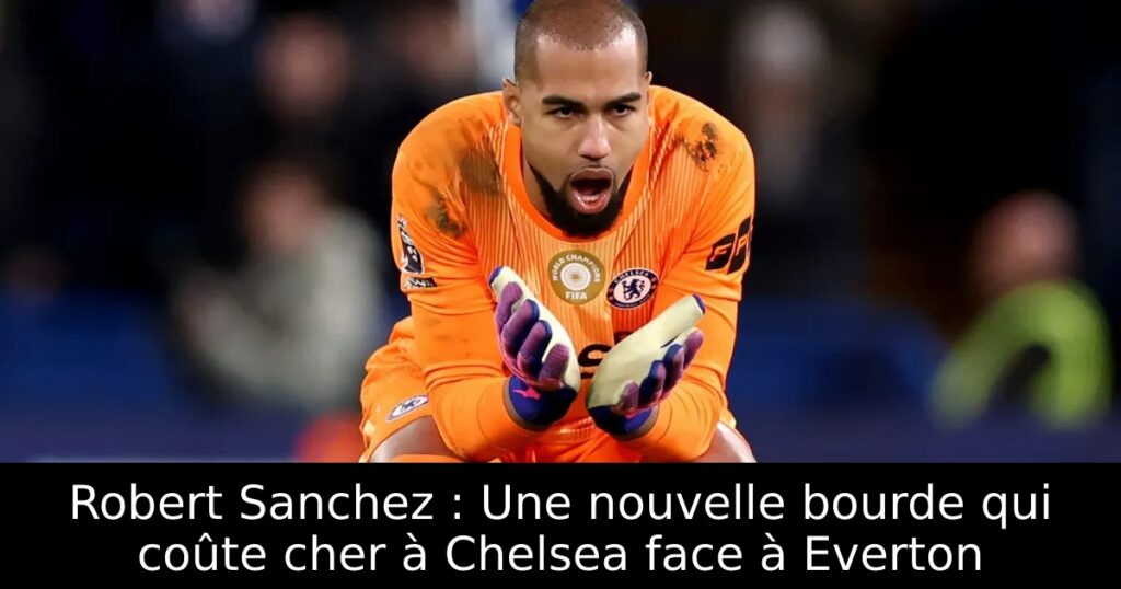 Robert Sanchez : Une nouvelle bourde qui coûte cher à Chelsea face à Everton