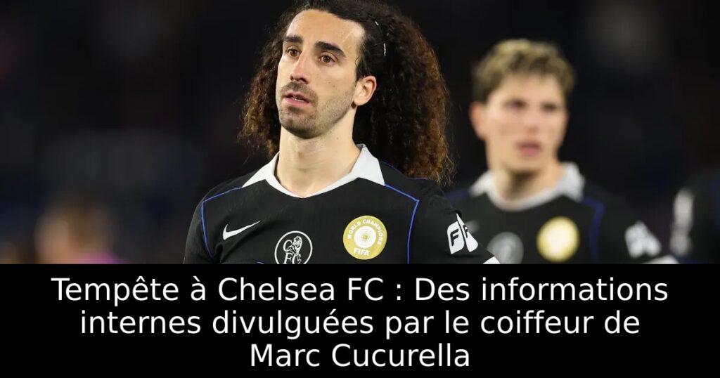 Tempête à Chelsea FC : Des informations internes divulguées par le coiffeur de Marc Cucurella
