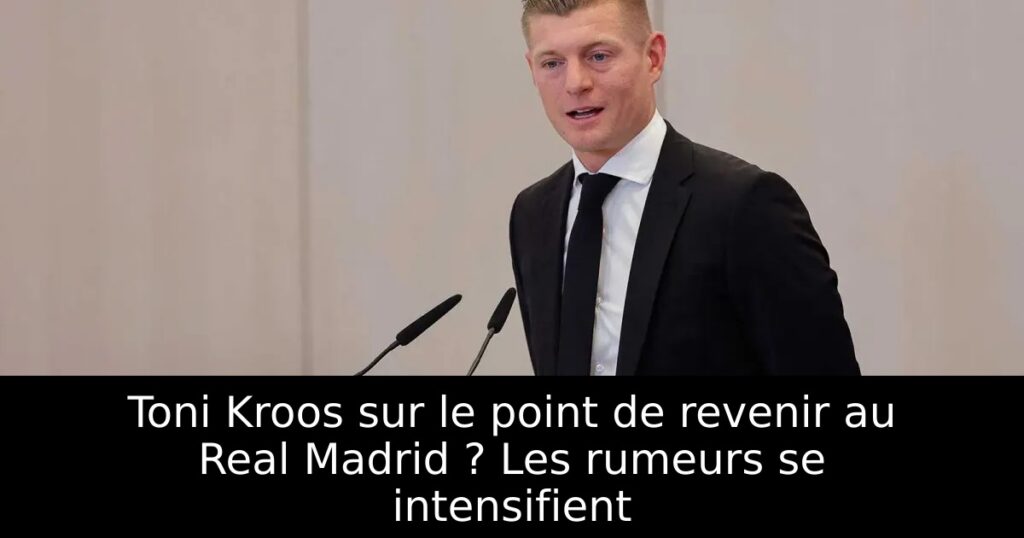 Toni Kroos sur le point de revenir au Real Madrid ? Les rumeurs se intensifient